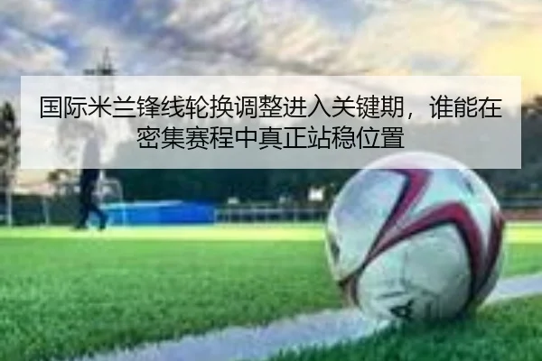 国际米兰锋线轮换调整进入关键期，谁能在密集赛程中真正站稳位置