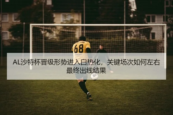 AL沙特杯晋级形势进入白热化，关键场次如何左右最终出线结果
